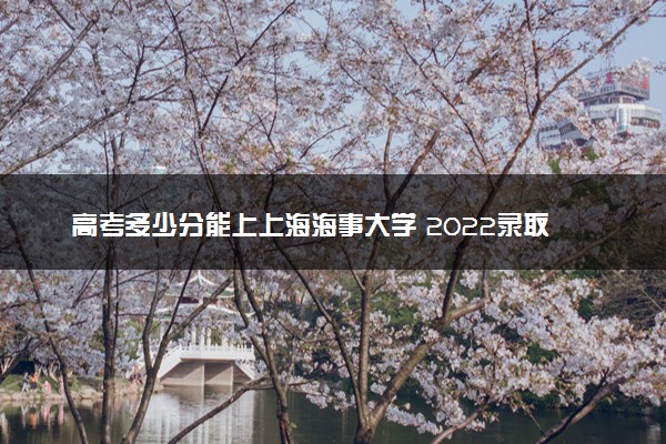 高考多少分能上上海海事大学 2022录取分数线是多少