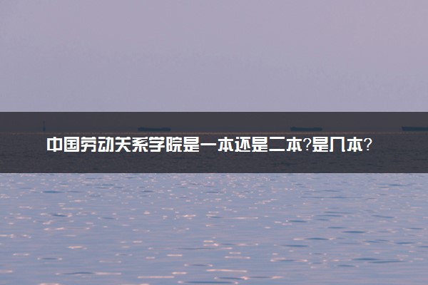 中国劳动关系学院是一本还是二本？是几本？在全国排名多少？