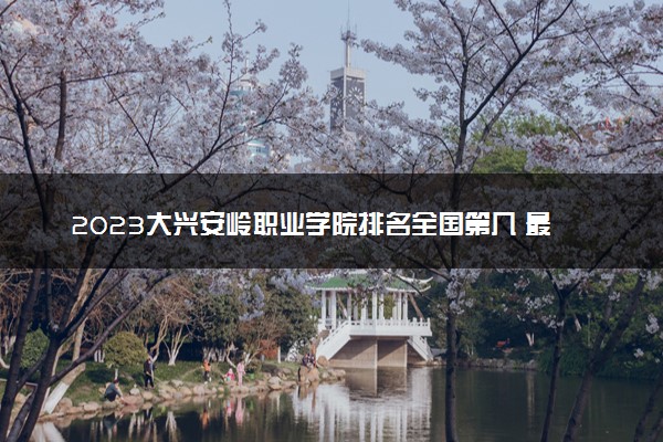 2023大兴安岭职业学院排名全国第几 最新排位多少名