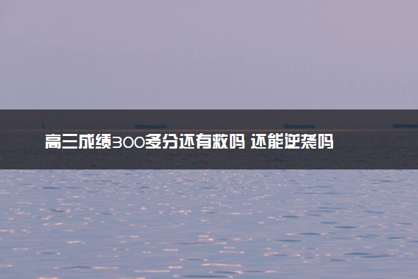 高三成绩300多分还有救吗 还能逆袭吗