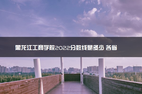 黑龙江工商学院2022分数线是多少 各省录取最低位次