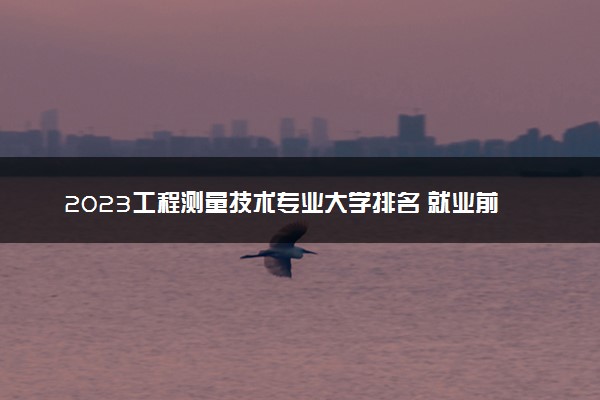 2023工程测量技术专业大学排名 就业前景怎么样