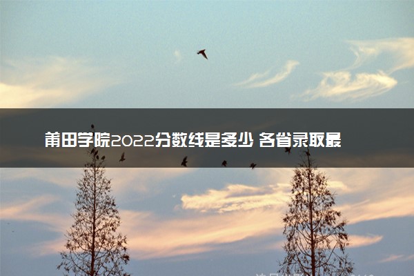 莆田学院2022分数线是多少 各省录取最低位次