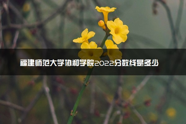 福建师范大学协和学院2022分数线是多少 各省录取最低位次