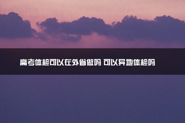 高考体检可以在外省做吗 可以异地体检吗