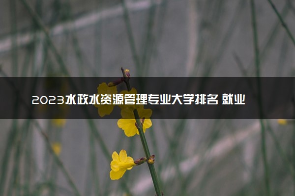 2023水政水资源管理专业大学排名 就业前景怎么样