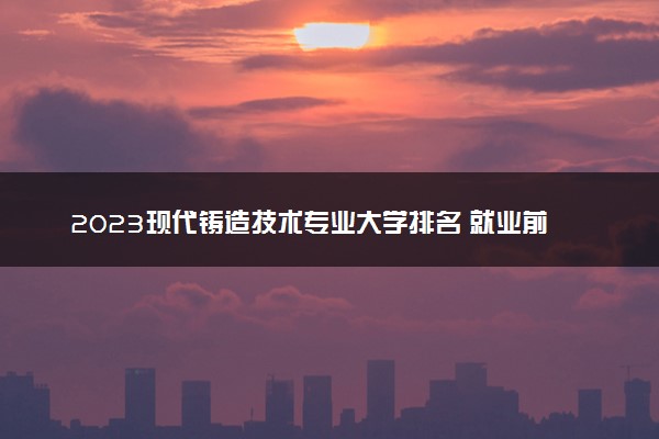 2023现代铸造技术专业大学排名 就业前景怎么样