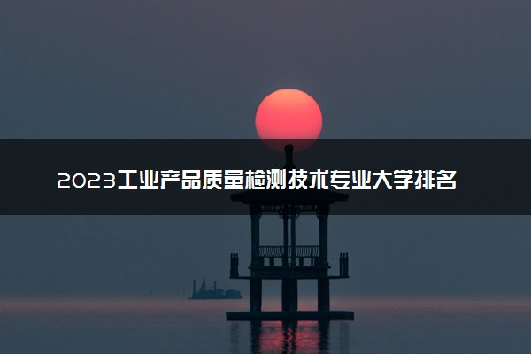 2023工业产品质量检测技术专业大学排名 就业前景怎么样