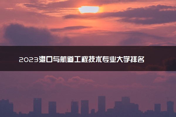 2023港口与航道工程技术专业大学排名 就业前景怎么样