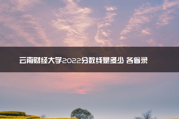 云南财经大学2022分数线是多少 各省录取最低位次