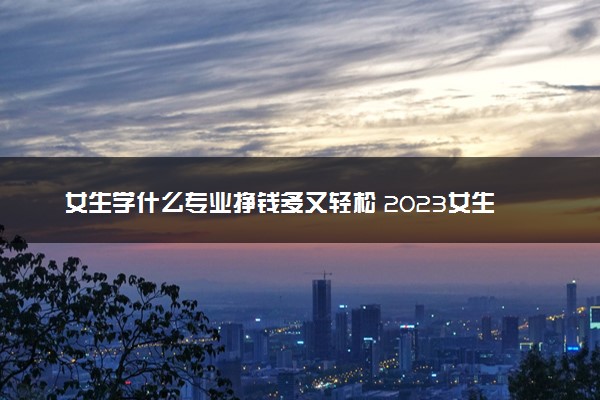 女生学什么专业挣钱多又轻松 2023女生热门专业