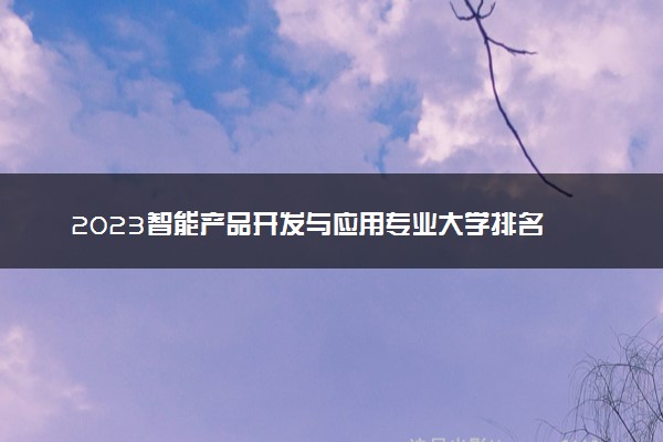 2023智能产品开发与应用专业大学排名 就业前景怎么样