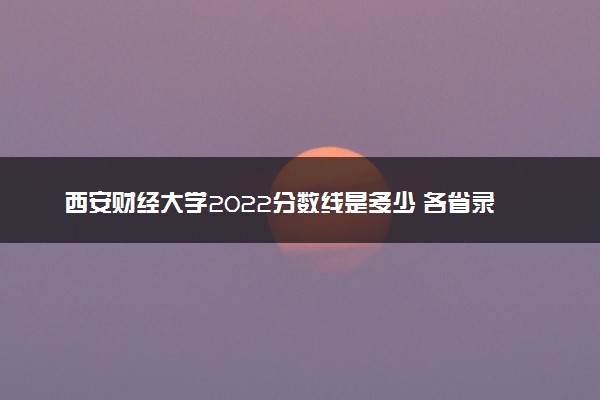 西安财经大学2022分数线是多少 各省录取最低位次