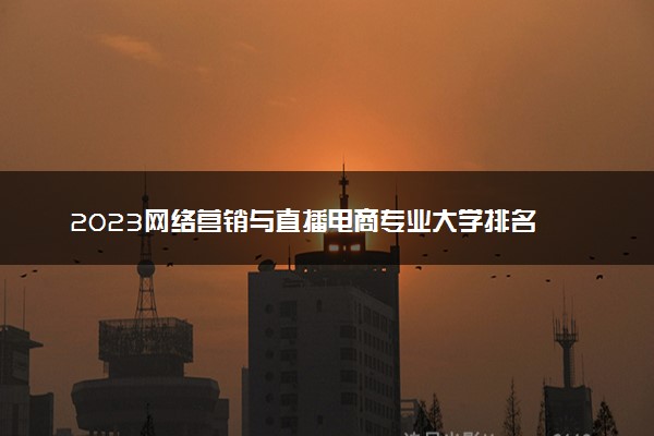 2023网络营销与直播电商专业大学排名 就业前景怎么样