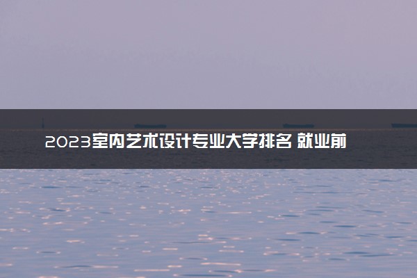 2023室内艺术设计专业大学排名 就业前景怎么样