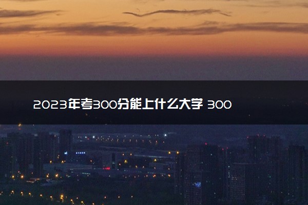 2023年考300分能上什么大学 300分什么水平