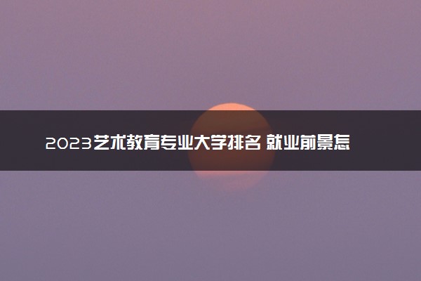 2023艺术教育专业大学排名 就业前景怎么样