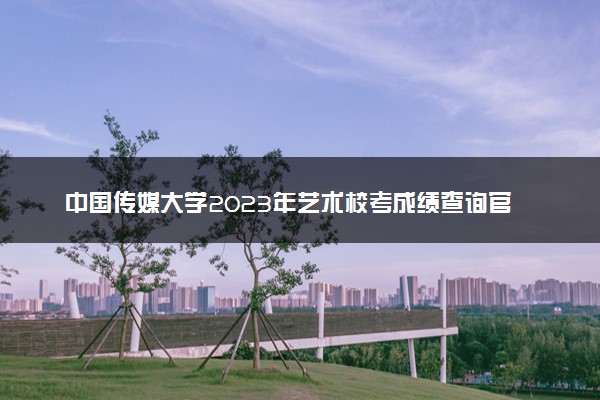 中国传媒大学2023年艺术校考成绩查询官网 合格线多少
