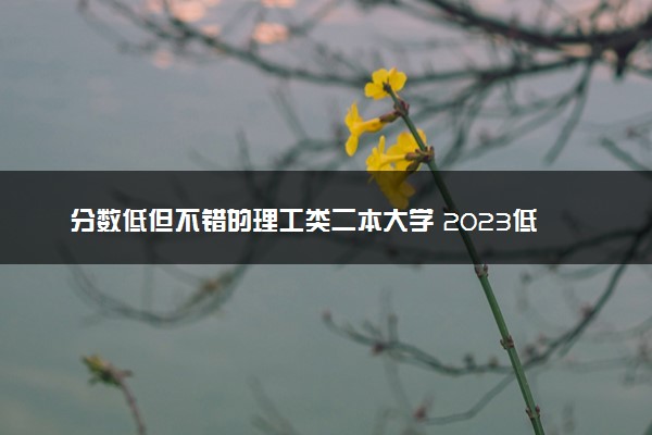 分数低但不错的理工类二本大学 2023低分大学推荐