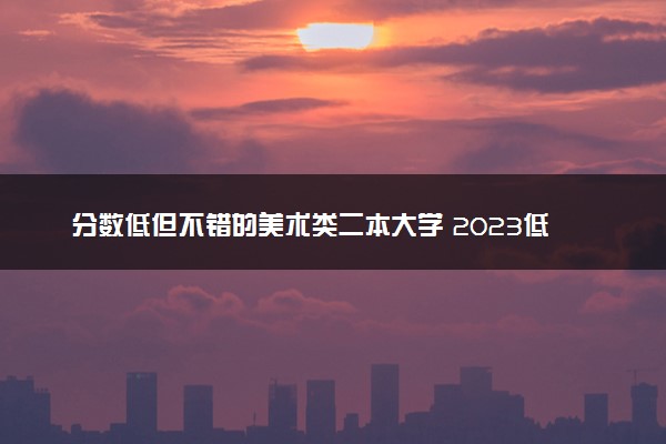分数低但不错的美术类二本大学 2023低分大学推荐