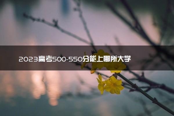 2023高考500-550分能上哪所大学 可以考的学校名单