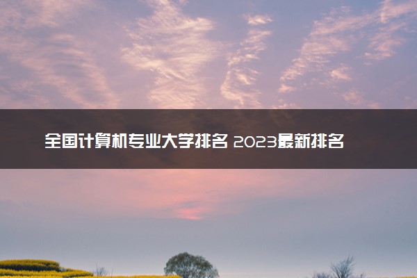 全国计算机专业大学排名 2023最新排名【完整版】