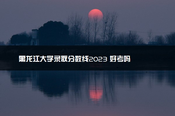 黑龙江大学录取分数线2023 好考吗