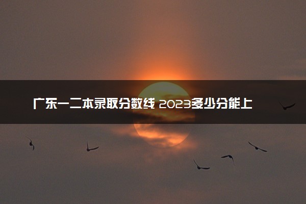 广东一二本录取分数线 2023多少分能上本科