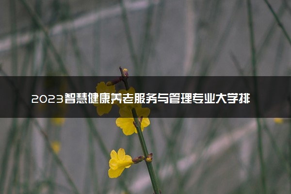 2023智慧健康养老服务与管理专业大学排名 就业前景怎么样