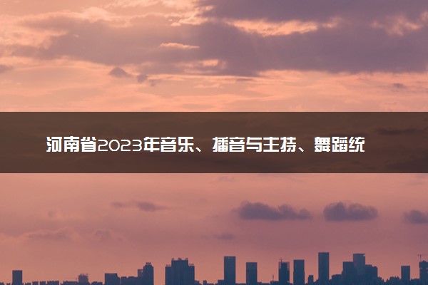 河南省2023年音乐、播音与主持、舞蹈统考五分一段表