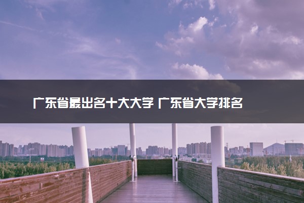 广东省最出名十大大学 广东省大学排名