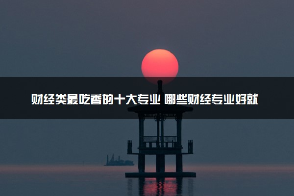 财经类最吃香的十大专业 哪些财经专业好就业