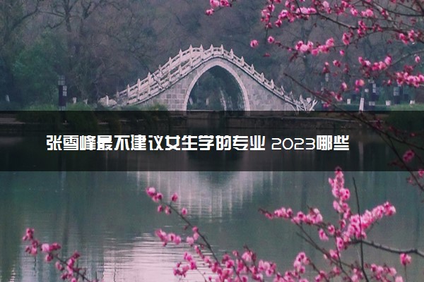 张雪峰最不建议女生学的专业 2023哪些专业不适合报