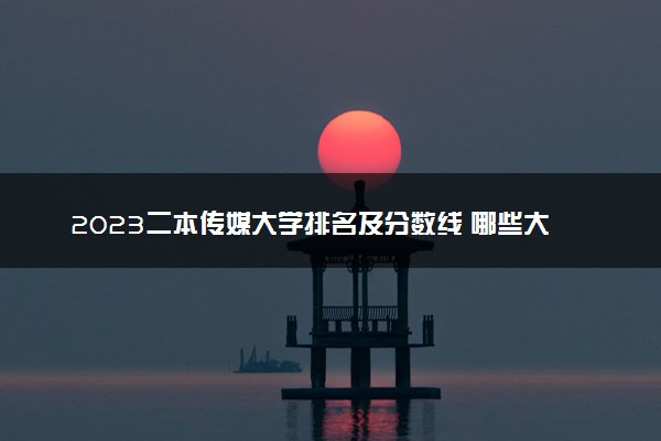 2023二本传媒大学排名及分数线 哪些大学最厉害