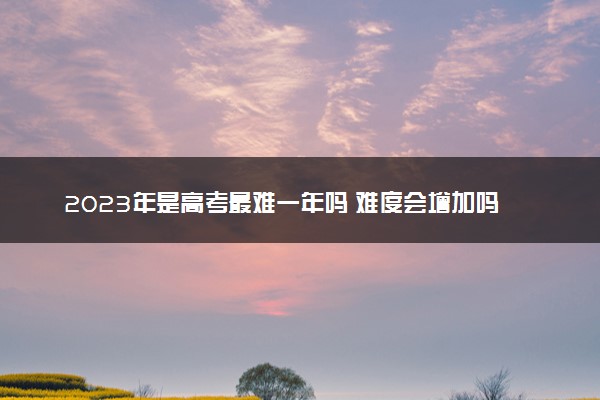 2023年是高考最难一年吗 难度会增加吗