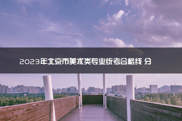2023年北京市美术类专业统考合格线 分数线是多少
