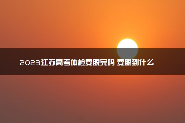 2023江苏高考体检要脱完吗 要脱到什么程度