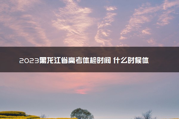 2023黑龙江省高考体检时间 什么时候体检