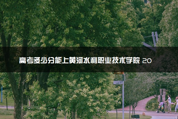 高考多少分能上黄河水利职业技术学院 2022录取分数线是多少