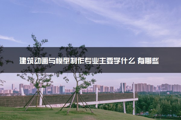 建筑动画与模型制作专业主要学什么 有哪些课程