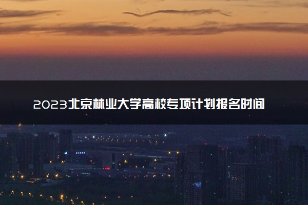 2023北京林业大学高校专项计划报名时间及报名入口