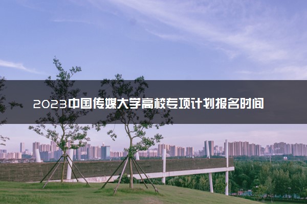 2023中国传媒大学高校专项计划报名时间及报名入口