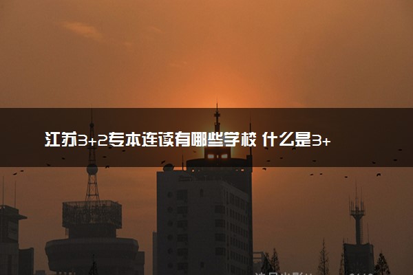 江苏3+2专本连读有哪些学校 什么是3+2专本连读