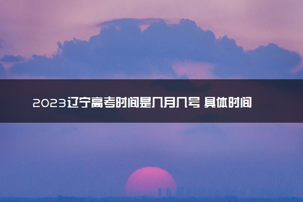 2023辽宁高考时间是几月几号 具体时间安排