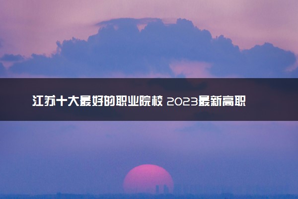 江苏十大最好的职业院校 2023最新高职院校排名