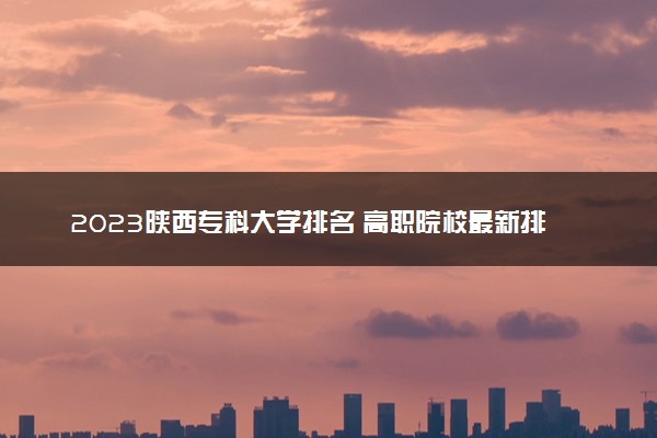 2023陕西专科大学排名 高职院校最新排行榜【校友会版】