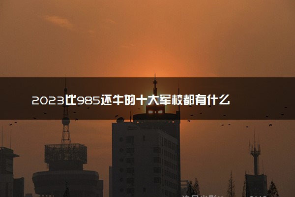 2023比985还牛的十大军校都有什么 名单一览