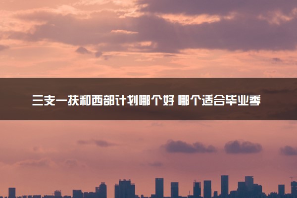 三支一扶和西部计划哪个好 哪个适合毕业季的我们