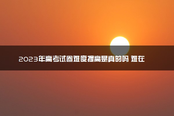 2023年高考试卷难度提高是真的吗 难在哪里