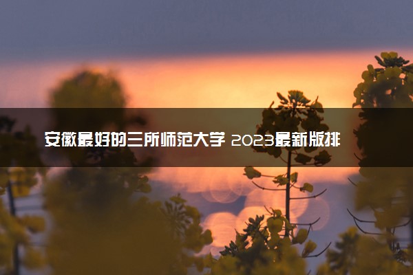 安徽最好的三所师范大学 2023最新版排名